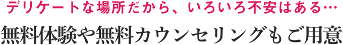 デリケートな場所だから、いろいろ不安はある…無料体験や無料カウンセリングもご用意