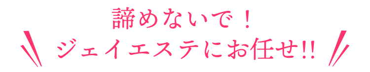 諦めないで！ジェイエステにお任せ!!